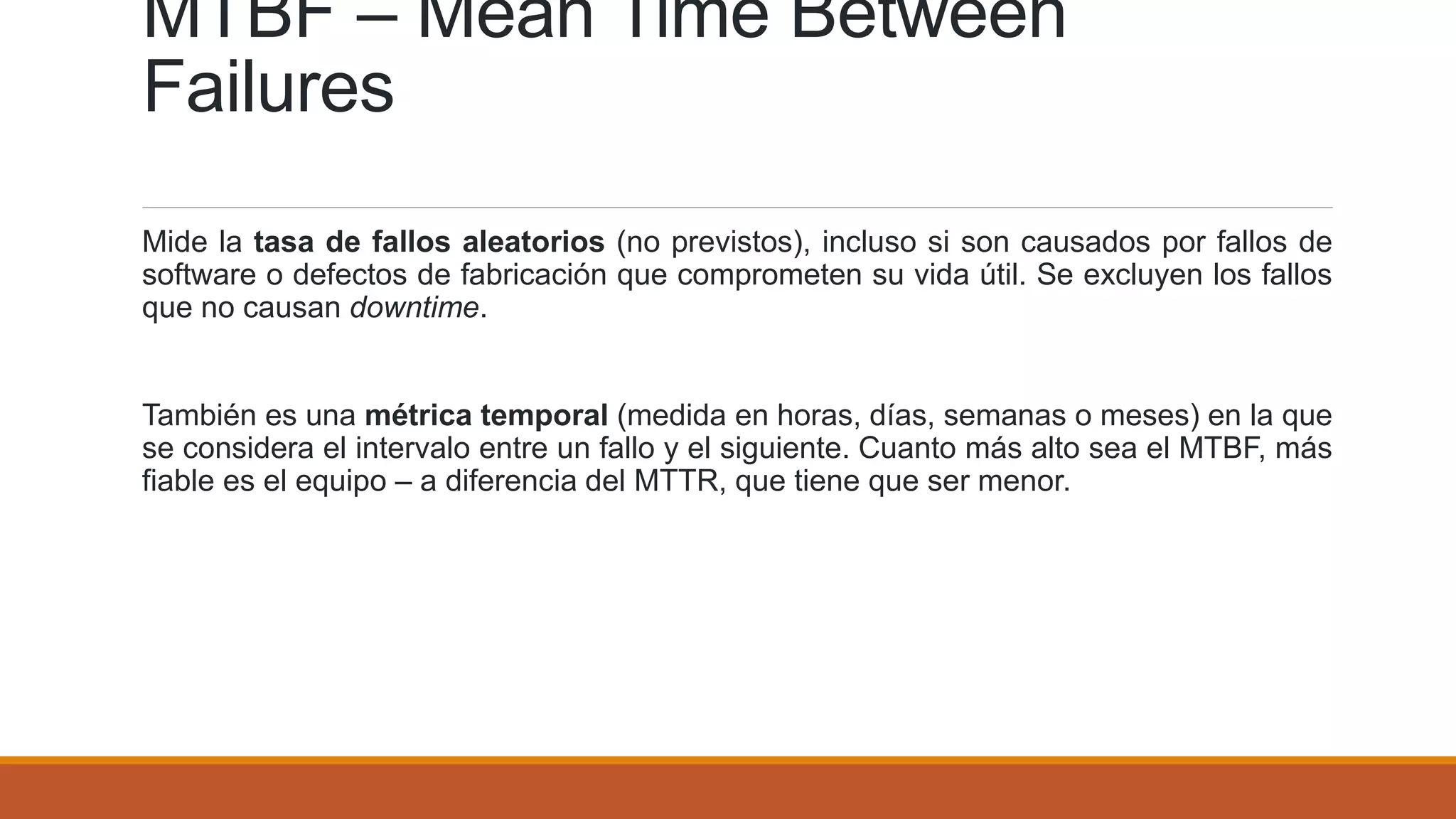 MTBF – Mean Time Between
Failures
Mide la tasa de fallos aleatorios (no previstos), incluso si son causados por fallos de
software o defectos de fabricación que comprometen su vida útil. Se excluyen los fallos
que no causan downtime.
También es una métrica temporal (medida en horas, días, semanas o meses) en la que
se considera el intervalo entre un fallo y el siguiente. Cuanto más alto sea el MTBF, más
fiable es el equipo – a diferencia del MTTR, que tiene que ser menor.
 