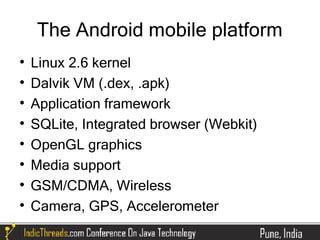 The Android mobile platform

    Linux 2.6 kernel

    Dalvik VM (.dex, .apk)

    Application framework

    SQLite, Integrated browser (Webkit)

    OpenGL graphics

    Media support

    GSM/CDMA, Wireless

    Camera, GPS, Accelerometer
 