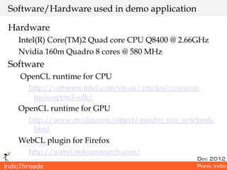 Software/Hardware used in demo application

Hardware
  Intel(R) Core(TM)2 Quad core CPU Q8400 @ 2.66GHz
  Nvidia 160m Quadro 8 cores @ 580 MHz
Software
  OpenCL runtime for CPU
    http://software.intel.com/en-us/articles/vcsource-
     tools-opencl-sdk/
  OpenCL runtime for GPU
    http://www.nvidia.com/object/quadro_nvs_notebook.
     html
  WebCL plugin for Firefox
    http://webcl.nokiaresearch.com/
 