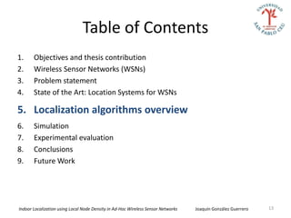 Table of Contents
1.     Objectives and thesis contribution
2.     Wireless Sensor Networks (WSNs)
3.     Problem statement
4.     State of the Art: Location Systems for WSNs

5. Localization algorithms overview
6.     Simulation
7.     Experimental evaluation
8.     Conclusions
9.     Future Work




Indoor Localization using Local Node Density in Ad-Hoc Wireless Sensor Networks   Joaquín González Guerrero   13
 