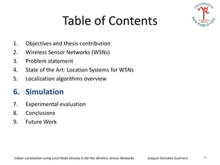 Table of Contents
1.     Objectives and thesis contribution
2.     Wireless Sensor Networks (WSNs)
3.     Problem statement
4.     State of the Art: Location Systems for WSNs
5.     Localization algorithms overview

6. Simulation
7.     Experimental evaluation
8.     Conclusions
9.     Future Work




Indoor Localization using Local Node Density in Ad-Hoc Wireless Sensor Networks   Joaquín González Guerrero   34
 