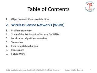 Table of Contents
1.     Objectives and thesis contribution

2. Wireless Sensor Networks (WSNs)
3.     Problem statement
4.     State of the Art: Location Systems for WSNs
5.     Localization algorithms overview
6.     Simulation
7.     Experimental evaluation
8.     Conclusions
9.     Future Work




Indoor Localization using Local Node Density in Ad-Hoc Wireless Sensor Networks   Joaquín González Guerrero   4
 