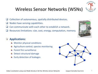 Wireless Sensor Networks (WSNs)
   Collection of autonomous, spatially distributed devices.
   Nodes have sensing capabilities.
   Can communicate with each other to establish a network.
   Resources limitations: size, cost, energy, computation, memory.


    Applications:
           Monitor physical conditions
           Agriculture control, species monitoring
           Forest fire surveillance
           Detect structural damage
           Early detection of leakages




Indoor Localization using Local Node Density in Ad-Hoc Wireless Sensor Networks   Joaquín González Guerrero   5
 