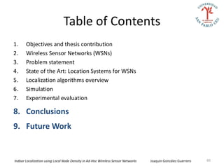Table of Contents
1.     Objectives and thesis contribution
2.     Wireless Sensor Networks (WSNs)
3.     Problem statement
4.     State of the Art: Location Systems for WSNs
5.     Localization algorithms overview
6.     Simulation
7.     Experimental evaluation

8. Conclusions
9. Future Work


Indoor Localization using Local Node Density in Ad-Hoc Wireless Sensor Networks   Joaquín González Guerrero   60
 