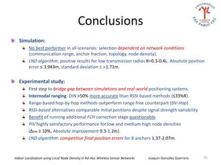 Conclusions
   Simulation:
         No best performer in all scenarios: selection dependent on network conditions
         (communication range, anchor fraction, topology, node density).
         LND algorithm: positive results for low transmission radios R=0.3-0.4L. Absolute position
         error ≤ 3.943m, standard deviation ≤ ±1.71m.


   Experimental study:
         First step to bridge gap between simulations and real-world positioning systems.
         Internodal ranging: DIN >50% more accurate than RSSI-based methods (≤33%R).
         Range-based hop-by-hop methods outperform range-free counterpart (DV-Hop).
         RSSI-based alternatives comparable initial positions despite signal strength variability.
         Benefit of running additional FCH correction stage questionable.
         PIV highly satisfactory performance for low and medium-high node densities
         (∆DIN ≥ 10%, Absolute improvement 0.3-1.2m).
         LND algorithm: competitive final position errors for 8 anchors 1.37-2.07m.



Indoor Localization using Local Node Density in Ad-Hoc Wireless Sensor Networks   Joaquín González Guerrero   61
 