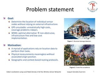 Problem statement
 Goal:
       Determine the location of individual sensor
       nodes without relying on external infrastructure.
       GPS unsuitable: unrealistically high costs,
       coverage problems indoors.
       WSNS: optimal alternative  non-obstrusive,
       infrastructure-free and low-cost
       implementation.
                                                                                  Figure 1. Structural damage detection.


 Motivation:
       A myriad of applications rely on location data to
       perform their tasks.
       Physical measurements meaningless without
       associated origin position.
       Geographic and context-based routing protocols.


                                                                                     Figure 2. Forest fire surveillance


Indoor Localization using Local Node Density in Ad-Hoc Wireless Sensor Networks   Joaquín González Guerrero                7
 