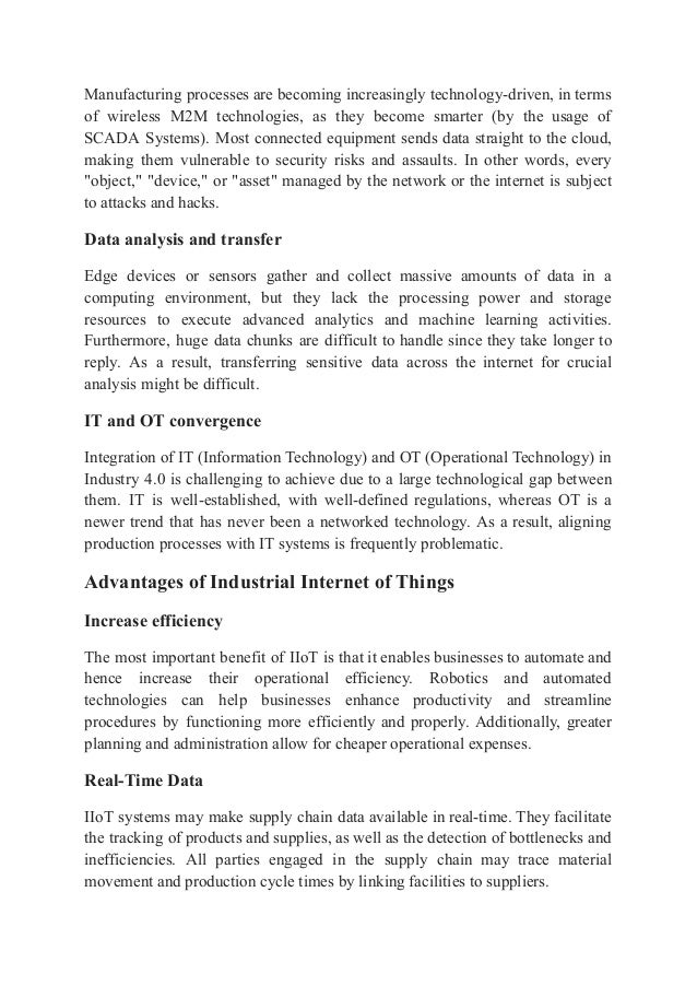 Manufacturing processes are becoming increasingly technology-driven, in terms
of wireless M2M technologies, as they become smarter (by the usage of
SCADA Systems). Most connected equipment sends data straight to the cloud,
making them vulnerable to security risks and assaults. In other words, every
"object," "device," or "asset" managed by the network or the internet is subject
to attacks and hacks.
Data analysis and transfer
Edge devices or sensors gather and collect massive amounts of data in a
computing environment, but they lack the processing power and storage
resources to execute advanced analytics and machine learning activities.
Furthermore, huge data chunks are difficult to handle since they take longer to
reply. As a result, transferring sensitive data across the internet for crucial
analysis might be difficult.
IT and OT convergence
Integration of IT (Information Technology) and OT (Operational Technology) in
Industry 4.0 is challenging to achieve due to a large technological gap between
them. IT is well-established, with well-defined regulations, whereas OT is a
newer trend that has never been a networked technology. As a result, aligning
production processes with IT systems is frequently problematic.
Advantages of Industrial Internet of Things
Increase efficiency
The most important benefit of IIoT is that it enables businesses to automate and
hence increase their operational efficiency. Robotics and automated
technologies can help businesses enhance productivity and streamline
procedures by functioning more efficiently and properly. Additionally, greater
planning and administration allow for cheaper operational expenses.
Real-Time Data
IIoT systems may make supply chain data available in real-time. They facilitate
the tracking of products and supplies, as well as the detection of bottlenecks and
inefficiencies. All parties engaged in the supply chain may trace material
movement and production cycle times by linking facilities to suppliers.
 