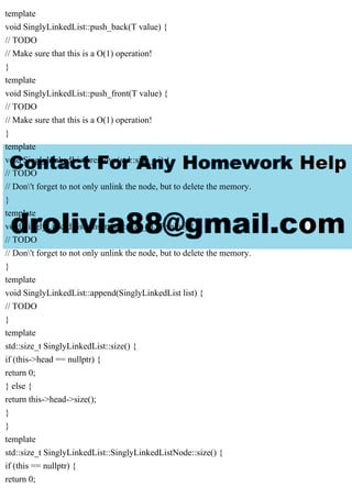 template
void SinglyLinkedList::push_back(T value) {
// TODO
// Make sure that this is a O(1) operation!
}
template
void SinglyLinkedList::push_front(T value) {
// TODO
// Make sure that this is a O(1) operation!
}
template
void SinglyLinkedList::remove(std::size_t i) {
// TODO
// Don't forget to not only unlink the node, but to delete the memory.
}
template
void SinglyLinkedList::insert(std::size_t i, T value) {
// TODO
// Don't forget to not only unlink the node, but to delete the memory.
}
template
void SinglyLinkedList::append(SinglyLinkedList list) {
// TODO
}
template
std::size_t SinglyLinkedList::size() {
if (this->head == nullptr) {
return 0;
} else {
return this->head->size();
}
}
template
std::size_t SinglyLinkedList::SinglyLinkedListNode::size() {
if (this == nullptr) {
return 0;
 