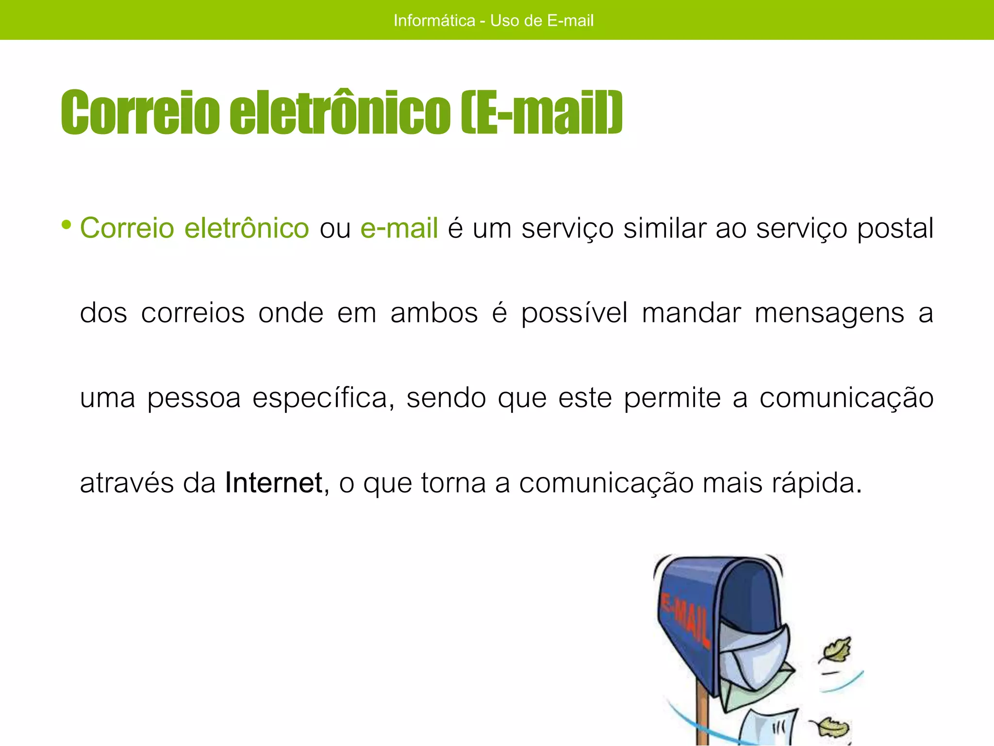 Correioeletrônico(E-mail)
• Correio eletrônico ou e-mail é um serviço similar ao serviço postal
dos correios onde em ambos é possível mandar mensagens a
uma pessoa específica, sendo que este permite a comunicação
através da Internet, o que torna a comunicação mais rápida.
Informática - Uso de E-mail
 