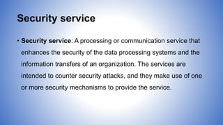 Security service
• Security service: A processing or communication service that
enhances the security of the data processing systems and the
information transfers of an organization. The services are
intended to counter security attacks, and they make use of one
or more security mechanisms to provide the service.
 