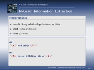 N-Gram Information Extraction
N-Gram Information Extraction
Requirements
usually binary relationships between entities
short items of interest
short patterns
ok:
“<X> and other <Y>”
not:
“<X> has an inﬂation rate of <Y>”
10 / 27
Information Extraction from Web-Scale N-Gram Data
 