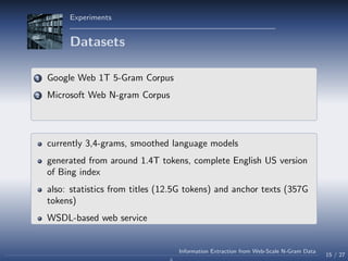 Experiments
Datasets
1 Google Web 1T 5-Gram Corpus
2 Microsoft Web N-gram Corpus
currently 3,4-grams, smoothed language models
generated from around 1.4T tokens, complete English US version
of Bing index
also: statistics from titles (12.5G tokens) and anchor texts (357G
tokens)
WSDL-based web service
15 / 27
Information Extraction from Web-Scale N-Gram Data
 