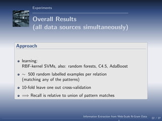 Experiments
Overall Results
(all data sources simultaneously)
Approach
learning:
RBF-kernel SVMs, also: random forests, C4.5, AdaBoost
∼ 500 random labelled examples per relation
(matching any of the patterns)
10-fold leave one out cross-validation
=⇒ Recall is relative to union of pattern matches
22 / 27
Information Extraction from Web-Scale N-Gram Data
 