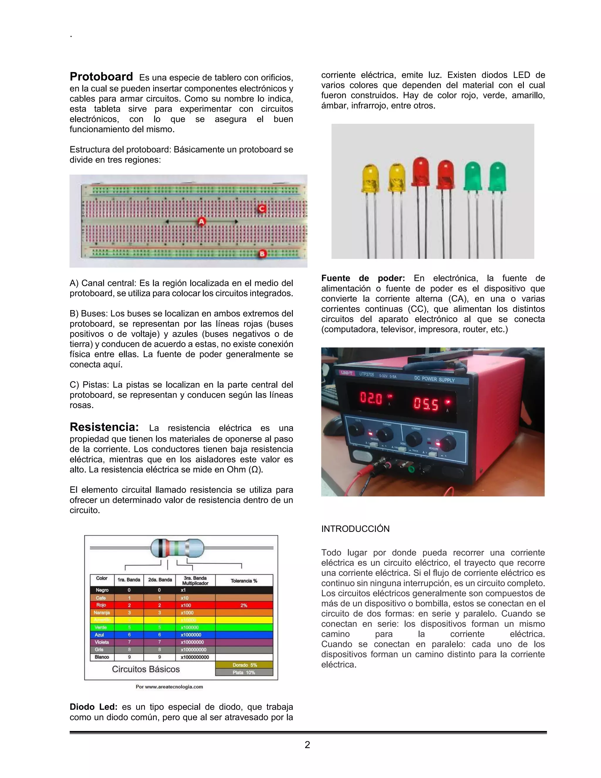 .
2
Protoboard Es una especie de tablero con orificios,
en la cual se pueden insertar componentes electrónicos y
cables para armar circuitos. Como su nombre lo indica,
esta tableta sirve para experimentar con circuitos
electrónicos, con lo que se asegura el buen
funcionamiento del mismo.
Estructura del protoboard: Básicamente un protoboard se
divide en tres regiones:
A) Canal central: Es la región localizada en el medio del
protoboard, se utiliza para colocar los circuitos integrados.
B) Buses: Los buses se localizan en ambos extremos del
protoboard, se representan por las líneas rojas (buses
positivos o de voltaje) y azules (buses negativos o de
tierra) y conducen de acuerdo a estas, no existe conexión
física entre ellas. La fuente de poder generalmente se
conecta aquí.
C) Pistas: La pistas se localizan en la parte central del
protoboard, se representan y conducen según las líneas
rosas.
Resistencia: La resistencia eléctrica es una
propiedad que tienen los materiales de oponerse al paso
de la corriente. Los conductores tienen baja resistencia
eléctrica, mientras que en los aisladores este valor es
alto. La resistencia eléctrica se mide en Ohm (Ω).
El elemento circuital llamado resistencia se utiliza para
ofrecer un determinado valor de resistencia dentro de un
circuito.
Diodo Led: es un tipo especial de diodo, que trabaja
como un diodo común, pero que al ser atravesado por la
corriente eléctrica, emite luz. Existen diodos LED de
varios colores que dependen del material con el cual
fueron construidos. Hay de color rojo, verde, amarillo,
ámbar, infrarrojo, entre otros.
Fuente de poder: En electrónica, la fuente de
alimentación o fuente de poder es el dispositivo que
convierte la corriente alterna (CA), en una o varias
corrientes continuas (CC), que alimentan los distintos
circuitos del aparato electrónico al que se conecta
(computadora, televisor, impresora, router, etc.)
INTRODUCCIÓN
Todo lugar por donde pueda recorrer una corriente
eléctrica es un circuito eléctrico, el trayecto que recorre
una corriente eléctrica. Si el flujo de corriente eléctrico es
continuo sin ninguna interrupción, es un circuito completo.
Los circuitos eléctricos generalmente son compuestos de
más de un dispositivo o bombilla, estos se conectan en el
circuito de dos formas: en serie y paralelo. Cuando se
conectan en serie: los dispositivos forman un mismo
camino para la corriente eléctrica.
Cuando se conectan en paralelo: cada uno de los
dispositivos forman un camino distinto para la corriente
eléctrica.
 