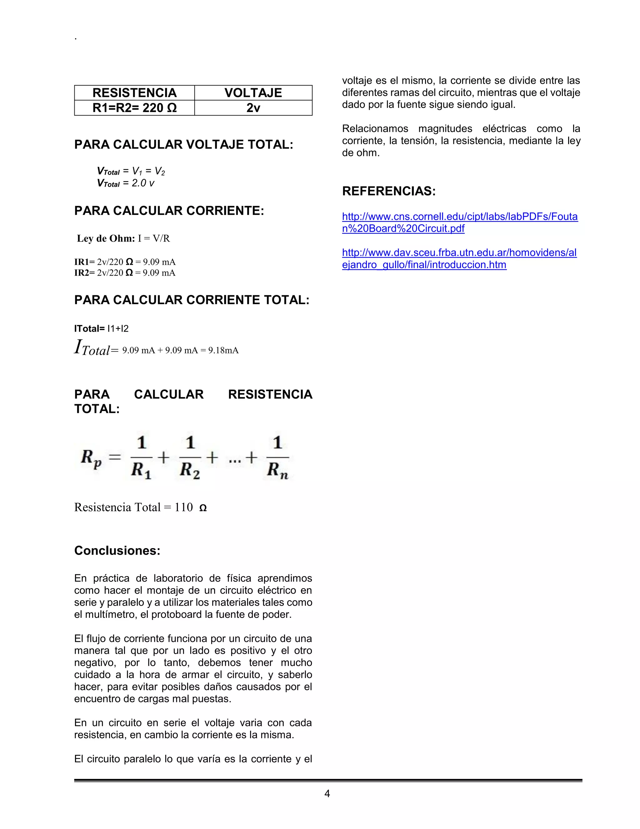 .
4
RESISTENCIA VOLTAJE
R1=R2= 220 Ω 2v
PARA CALCULAR VOLTAJE TOTAL:
VTotal = V1 = V2
VTotal = 2.0 v
PARA CALCULAR CORRIENTE:
Ley de Ohm: I = V/R
IR1= 2v/220 Ω = 9.09 mA
IR2= 2v/220 Ω = 9.09 mA
PARA CALCULAR CORRIENTE TOTAL:
ITotal= I1+I2
ITotal= 9.09 mA + 9.09 mA = 9.18mA
PARA CALCULAR RESISTENCIA
TOTAL:
Resistencia Total = 110 Ω
Conclusiones:
En práctica de laboratorio de física aprendimos
como hacer el montaje de un circuito eléctrico en
serie y paralelo y a utilizar los materiales tales como
el multímetro, el protoboard la fuente de poder.
El flujo de corriente funciona por un circuito de una
manera tal que por un lado es positivo y el otro
negativo, por lo tanto, debemos tener mucho
cuidado a la hora de armar el circuito, y saberlo
hacer, para evitar posibles daños causados por el
encuentro de cargas mal puestas.
En un circuito en serie el voltaje varia con cada
resistencia, en cambio la corriente es la misma.
El circuito paralelo lo que varía es la corriente y el
voltaje es el mismo, la corriente se divide entre las
diferentes ramas del circuito, mientras que el voltaje
dado por la fuente sigue siendo igual.
Relacionamos magnitudes eléctricas como la
corriente, la tensión, la resistencia, mediante la ley
de ohm.
REFERENCIAS:
http://www.cns.cornell.edu/cipt/labs/labPDFs/Fouta
n%20Board%20Circuit.pdf
http://www.dav.sceu.frba.utn.edu.ar/homovidens/al
ejandro_gullo/final/introduccion.htm
 