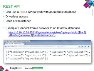 REST API
• Can use a REST API to work with an Informix database
• Driverless access
• Uses a wire listener
• Example: Connect from a browser to an Informix database
http://10.10.10.20:27018/sysmaster/systables?query={tabid:{$lte:5}
}&fields={tabname:1}&sort={tabname:-1}
40
 