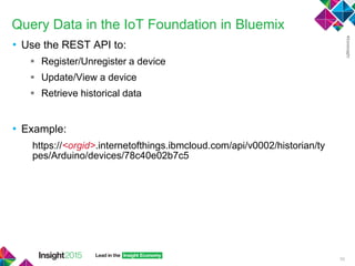 Query Data in the IoT Foundation in Bluemix
• Use the REST API to:
 Register/Unregister a device
 Update/View a device
 Retrieve historical data
• Example:
https://<orgid>.internetofthings.ibmcloud.com/api/v0002/historian/ty
pes/Arduino/devices/78c40e02b7c5
56
 