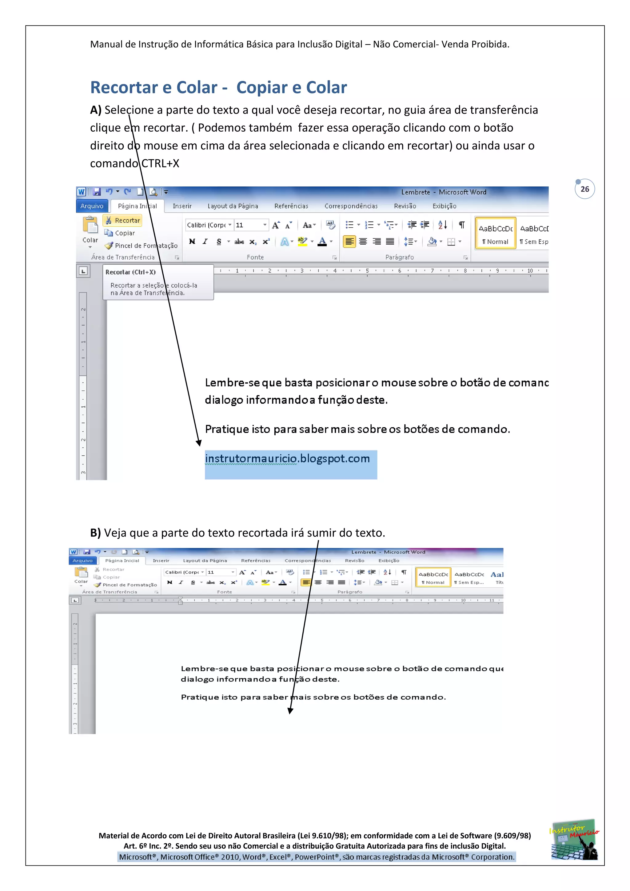 Manual de Instrução de Informática Básica para Inclusão Digital – Não Comercial- Venda Proibida.
Material de Acordo com Lei de Direito Autoral Brasileira (Lei 9.610/98); em conformidade com a Lei de Software (9.609/98)
Art. 6º Inc. 2º. Sendo seu uso não Comercial e a distribuição Gratuita Autorizada para fins de inclusão Digital.
26
Recortar e Colar - Copiar e Colar
A) Selecione a parte do texto a qual você deseja recortar, no guia área de transferência
clique em recortar. ( Podemos também fazer essa operação clicando com o botão
direito do mouse em cima da área selecionada e clicando em recortar) ou ainda usar o
comando CTRL+X
B) Veja que a parte do texto recortada irá sumir do texto.
 