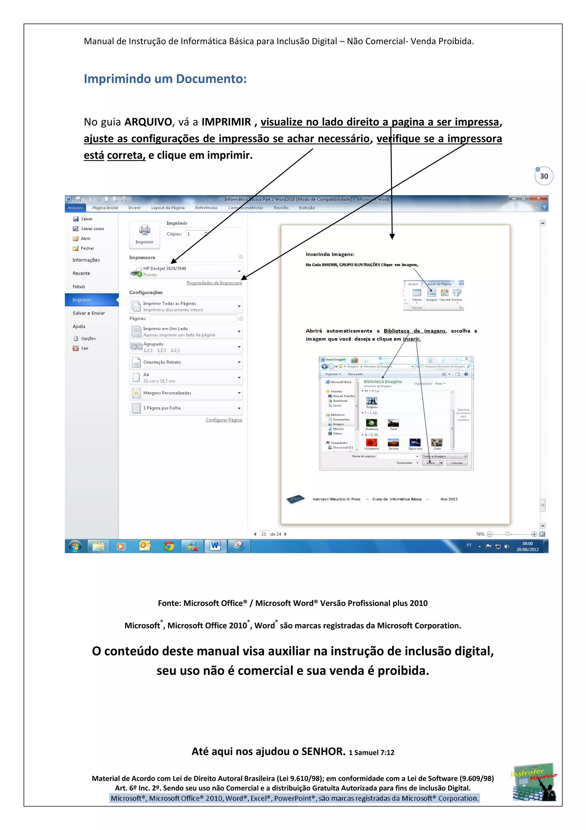 Manual de Instrução de Informática Básica para Inclusão Digital – Não Comercial- Venda Proibida.
Material de Acordo com Lei de Direito Autoral Brasileira (Lei 9.610/98); em conformidade com a Lei de Software (9.609/98)
Art. 6º Inc. 2º. Sendo seu uso não Comercial e a distribuição Gratuita Autorizada para fins de inclusão Digital.
30
Imprimindo um Documento:
No guia ARQUIVO, vá a IMPRIMIR , visualize no lado direito a pagina a ser impressa,
ajuste as configurações de impressão se achar necessário, verifique se a impressora
está correta, e clique em imprimir.
Fonte: Microsoft Office® / Microsoft Word® Versão Profissional plus 2010
Microsoft
®
, Microsoft Office 2010
®
, Word
®
são marcas registradas da Microsoft Corporation.
O conteúdo deste manual visa auxiliar na instrução de inclusão digital,
seu uso não é comercial e sua venda é proibida.
Até aqui nos ajudou o SENHOR. 1 Samuel 7:12
 
