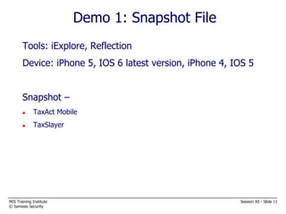 MIS Training Institute Session A5 - Slide 11
© Symosis Security
Demo 1: Snapshot File
Tools: iExplore, Reflection
Device: iPhone 5, IOS 6 latest version, iPhone 4, IOS 5
Snapshot –
 TaxAct Mobile
 TaxSlayer
 