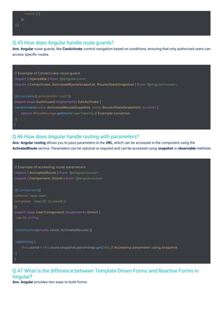 } }
name: ['']
});
@Component({
selector: 'app-user',
template: `User ID: {{ userId }}`
})
export class UserComponent implements OnInit {
userId: string;
constructor(private route: ActivatedRoute) {}
// Example of accessing route parameters
import { ActivatedRoute } from '@angular/router';
import { Component, OnInit } from '@angular/core';
@Injectable({ providedIn: 'root' })
export class AuthGuard implements CanActivate {
canActivate(route: ActivatedRouteSnapshot, state: RouterStateSnapshot): boolean {
}
}
return !!localStorage.getItem('userToken'); // Example condition
// Example of CanActivate route guard
import { Injectable } from '@angular/core';
import { CanActivate, ActivatedRouteSnapshot, RouterStateSnapshot } from '@angular/router';
ngOnInit() {
}
}
this.userId = this.route.snapshot.paramMap.get('id'); // Accessing parameter using snapshot
Q.45 How does Angular handle route guards?
Ans: Angular route guards, like CanActivate, control navigation based on conditions, ensuring that only authorized users can
access speciﬁc routes.
Q.46 How does Angular handle routing with parameters?
Ans: Angular routing allows you to pass parameters in the URL, which can be accessed in the component using the
ActivatedRoute service. Parameters can be optional or required and can be accessed using snapshot or observable methods.
Q.47 What is the difference between Template-Driven Forms and Reactive Forms in
Angular?
Ans: Angular provides two ways to build forms:
 