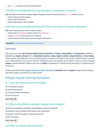 Use
(a) Two-way data binding
(b) Dependency Injection
(c) Component-based architecture
(d) All of the above
View Answer ⬇
to dispatch and select state updates.
Read More: Angular Interview Questions and Answers
Ans: Secure authentication token handling involves:
Storing tokens in HttpOnly cookies instead of localStorage.
Using Interceptor to add tokens to API requests.
Implementing expiration checks and auto-logout mechanisms.
(a) AngularJS is based on JavaScript, while Angular is based on TypeScript
(b) AngularJS uses controllers, while Angular uses components
(c) Angular is faster and supports mobile development
(d) All of the above
View Answer ⬇
Ans: Standalone components simplify Angular development by removing the need for
Faster loading with tree shaking.
Easier code maintenance.
Better modularization and reusability.
. Beneﬁts include:
This article covers the Top 50 Infosys Angular Interview Questions for freshers, intermediates, and experienced candidates. It
highlights key Angular concepts such as dependency injection, routing, Angular modules, change detection, and lazy loading.
These questions are designed to test your understanding of Angular's core features and practical implementations, ensuring
you're well-prepared for your Infosys interview. Detailed answers with examples are provided to help you grasp and apply
Angular concepts eﬃciently. Whether you're new to Angular or preparing for an advanced role, this guide is a valuable resource
for success.
Enhance your skills with the Angular Certiﬁcation Online Training from ScholarHat. Master Angular through hands-on projects
and expert insights to accelerate your career growth!
Store
NgModule
Q 3: What are Angular lifecycle hooks?
Q 1: What are the key features of Angular?
Q 2: What is the difference between AngularJS and Angular?
Q.59 What are the beneﬁts of using standalone components in Angular?
Q.60 How can you handle authentication tokens securely in an Angular application?
Summary
Infosys Angular Interview Questions
 