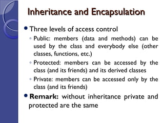 Inheritance and EncapsulationInheritance and Encapsulation
Three levels of access control
◦ Public: members (data and methods) can be
used by the class and everybody else (other
classes, functions, etc.)
◦ Protected: members can be accessed by the
class (and its friends) and its derived classes
◦ Private: members can be accessed only by the
class (and its friends)
Remark: without inheritance private and
protected are the same
 