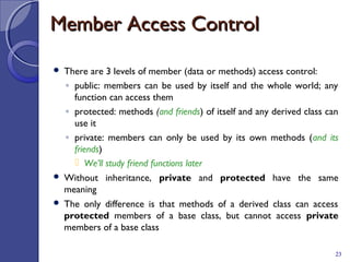 Member Access ControlMember Access Control
 There are 3 levels of member (data or methods) access control:
◦ public: members can be used by itself and the whole world; any
function can access them
◦ protected: methods (and friends) of itself and any derived class can
use it
◦ private: members can only be used by its own methods (and its
friends)
 We’ll study friend functions later
 Without inheritance, private and protected have the same
meaning
 The only difference is that methods of a derived class can access
protected members of a base class, but cannot access private
members of a base class
23
 
