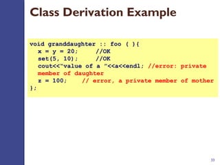 33
void granddaughter :: foo ( ){
x = y = 20; //OK
set(5, 10);  //OK
cout<<“value of a ”<<a<<endl; //error: private 
member of daughter
z = 100;    // error, a private member of mother
};
Class Derivation Example
 