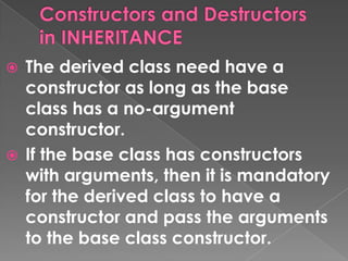 The derived class need have a
  constructor as long as the base
  class has a no-argument
  constructor.
 If the base class has constructors
  with arguments, then it is mandatory
  for the derived class to have a
  constructor and pass the arguments
  to the base class constructor.
 