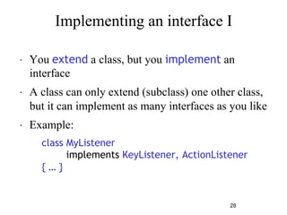 Implementing an interface I 
" You extend a class, but you implement an 
interface 
" A class can only extend (subclass) one other class, 
but it can implement as many interfaces as you like 
28 
" Example: 
class MyListener 
implements KeyListener, ActionListener 
{ … } 
 
