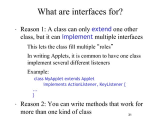 31 
What are interfaces for? 
" Reason 1: A class can only extend one other 
class, but it can implement multiple interfaces 
– This lets the class fill multiple “roles” 
– In writing Applets, it is common to have one class 
implement several different listeners 
– Example: 
class MyApplet extends Applet 
implements ActionListener, KeyListener { 
... 
} 
" Reason 2: You can write methods that work for 
more than one kind of class 
 