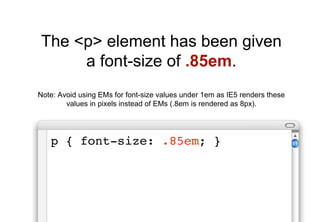 The <p> element has been given
     a font-size of .85em.
Note: Avoid using EMs for font-size values under 1em as IE5 renders these
        values in pixels instead of EMs (.8em is rendered as 8px).




   p { font-size: .85em; }
 