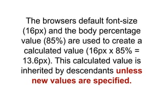 The browsers default font-size
 (16px) and the body percentage
value (85%) are used to create a
 calculated value (16px x 85% =
 13.6px). This calculated value is
inherited by descendants unless
   new values are specified.
 