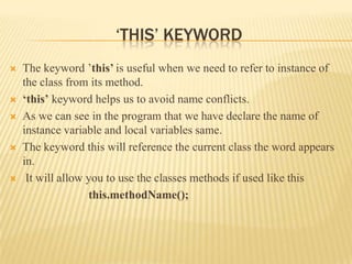 ‘THIS’ KEYWORD
   The keyword ’this’ is useful when we need to refer to instance of
    the class from its method.
   ‘this’ keyword helps us to avoid name conflicts.
   As we can see in the program that we have declare the name of
    instance variable and local variables same.
   The keyword this will reference the current class the word appears
    in.
    It will allow you to use the classes methods if used like this
                   this.methodName();
 