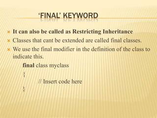 ‘FINAL’ KEYWORD
   It can also be called as Restricting Inheritance
   Classes that cant be extended are called final classes.
   We use the final modifier in the definition of the class to
    indicate this.
        final class myclass
        {
               // Insert code here
        }
 