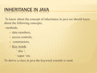 INHERITANCE IN JAVA
 To know about the concept of inheritance in java we should know
about the following concepts,
methods,

     data members,

     access controls,

     constructors,

     Key words

          ‘ this ’,
         ‘ super ‘etc.
To derive a class in java the keyword extends is used.
 