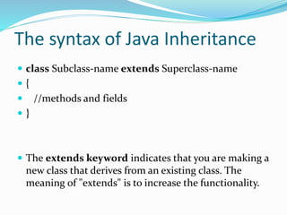 The syntax of Java Inheritance
 class Subclass-name extends Superclass-name
 {
 //methods and fields
 }
 The extends keyword indicates that you are making a
new class that derives from an existing class. The
meaning of "extends" is to increase the functionality.
 