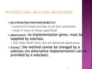  private/protected/public:
 protected means private to all but subclasses
 what if none of these specified?
 abstract: no implementation given, must be
supplied by subclass.
 the class itself must also be declared abstract
 final: the method cannot be changed by a
subclass (no alternative implementation can be
provided by a subclass).
11
 