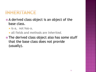  A derived class object is an object of the
base class.
 is-a, not has-a.
 all fields and methods are inherited.
 The derived class object also has some stuff
that the base class does not provide
(usually).
16
 