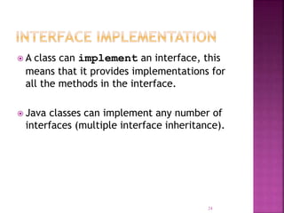  A class can implement an interface, this
means that it provides implementations for
all the methods in the interface.
 Java classes can implement any number of
interfaces (multiple interface inheritance).
24
 
