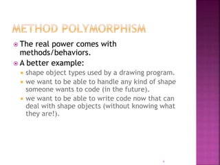  The real power comes with
methods/behaviors.
 A better example:
 shape object types used by a drawing program.
 we want to be able to handle any kind of shape
someone wants to code (in the future).
 we want to be able to write code now that can
deal with shape objects (without knowing what
they are!).
6
 
