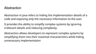 Abstraction
Abstraction in Java refers to hiding the implementation details of a
code and exposing only the necessary information to the user.
It provides the ability to simplify complex systems by ignoring
irrelevant details and reducing complexity.
Abstraction allows developers to represent complex systems by
simplifying them into their essential characteristics while hiding
unnecessary implementation
 