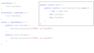 interface A {
void funcA();
}
interface B extends A {
void funcB();
}
class C implements B {
public void funcA() {
System.out.println("This is funcA");
}
public void funcB() {
System.out.println("This is funcB");
}
}
public class Demo5 {
public static void main(String args[]) {
C obj = new C();
obj.funcA();
obj.funcB();
}
}
 
