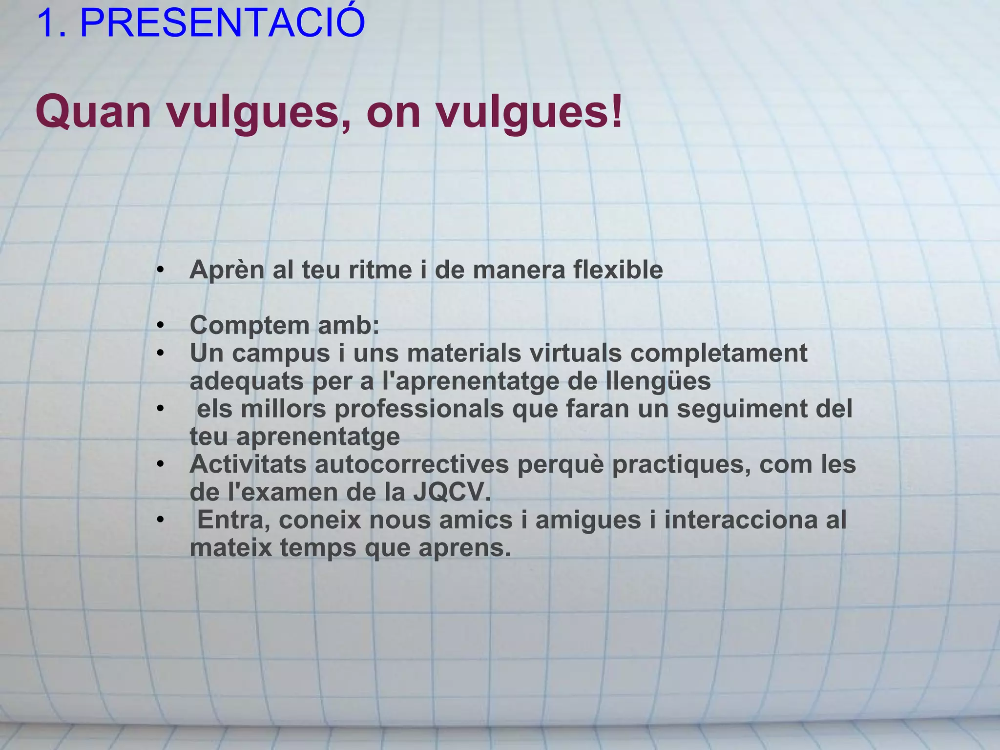 1. PRESENTACIÓ   Quan vulgues, on vulgues! Aprèn al teu ritme i de manera flexible    Comptem amb: Un campus i uns materials virtuals completament adequats per a l'aprenentatge de llengües   els millors professionals que faran un seguiment del teu aprenentatge Activitats autocorrectives perquè practiques, com les de l'examen de la JQCV.   Entra, coneix nous amics i amigues i interacciona al mateix temps que aprens. 