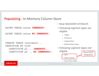 Populating : In-Memory Column Store 
• New INMEMORY ATTRIBUTE 
• Following segment types are 
eligible 
• Tables 
• Partitions 
ALTER TABLE sales INMEMORY; 
ALTER TABLE sales NO INMEMORY; 
• Subpartition 
• Materialized views 
• Following segment types not 
eligible 
• IOTs 
• Hash clusters 
• Out of line LOBs 
Copyright © 2014 Oracle and/or its affiliates. All rights reserved. | 
CREATE TABLE customers …… 
PARTITION BY LIST 
(PARTITION p1 …… INMEMORY, 
(PARTITION p2 …… NO INMEMORY); Pure OLTP 
Features 
 