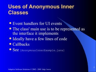 Uses of Anonymous Inner Classes Event handlers for UI events The class' main use is to be represented as the interface it implements Ideally have a few lines of code Callbacks See  [AnonymousInnerExample.java] 