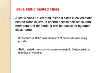 Java static nested class
 A static class i.e. created inside a class is called static
nested class in java. It cannot access non-static data
members and methods. It can be accessed by outer
class name.
◦ It can access static data members of outer class including
private.
◦ Static nested class cannot access non-static (instance) data
member or method.
 