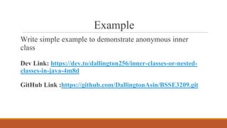Example
Write simple example to demonstrate anonymous inner
class
Dev Link: https://dev.to/dallington256/inner-classes-or-nested-
classes-in-java-4m8d
GitHub Link :https://github.com/DallingtonAsin/BSSE3209.git
 