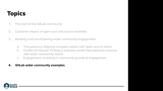 1. The start of the GitLab community
2. Customer impact of open core and source available
3. Building trust and fostering wider community engagement
a. Transparency: Aligning company values with open source ethos
b. Conﬂict of interest: Picking a business model that balances revenue
with wider community needs
c. Engagement: Investing in community growth & engagement
4. GitLab wider community examples
Topics
Do not place text, or graphics
in any of the red space
Your faces will be
here
Logo Overlays will
be here
DO NOT DELETE
SaaStr Team will delete these
guides in review.
 